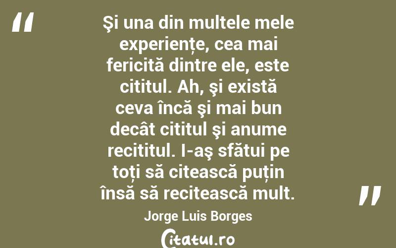 Şi una din multele mele experienţe, cea mai fericită dintre ele, este cititul. Ah, şi există ceva încă şi mai bun decât cititul şi anume recititul. I-aş sfătui pe toţi să citească puţin însă să recitească mult. Jorge Luis Borges
