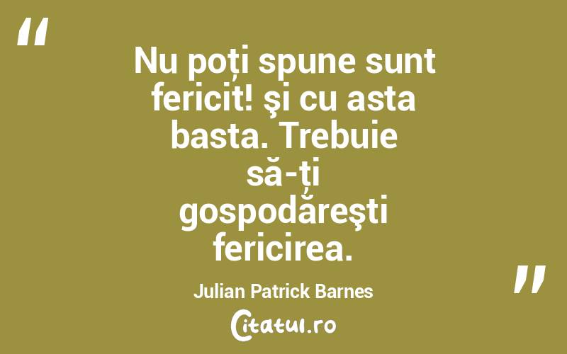 Nu poţi spune sunt fericit! şi cu asta basta. Trebuie să-ţi gospodăreşti fericirea. Julian Patrick Barnes