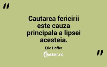 Cautarea fericirii este cauza principala a lipsei acesteia. Eric Hoffer...