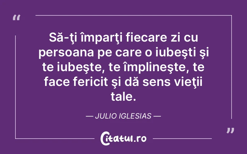 Să-ţi împarţi fiecare zi cu persoana pe care o iubeşti şi te iubeşte, te împlineşte, te face fericit şi dă sens vieţii tale. Julio Iglesias