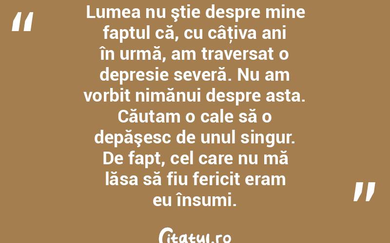 Lumea nu ştie despre mine faptul că, cu câţiva ani în urmă, am traversat o depresie severă. Nu am vorbit nimănui despre asta. Căutam o cale să o depăşesc de unul singur. De fapt, cel care nu mă lăsa să fiu fericit eram eu însumi.