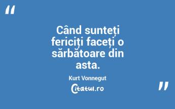 Când sunteţi fericiţi faceţi o sărbătoare din asta. Kurt Vonnegut...