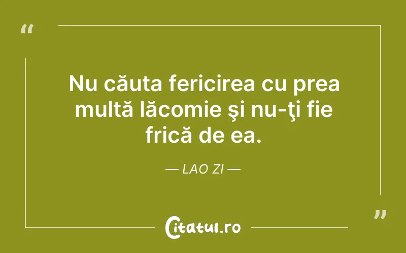 Nu căuta fericirea cu prea multă lăcomie şi nu-ţi fie frică de ea. Lao Zi