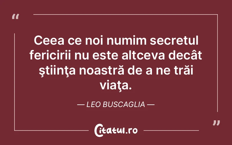 Ceea ce noi numim secretul fericirii nu este altceva decât ştiinţa noastră de a ne trăi viaţa. Leo Buscaglia