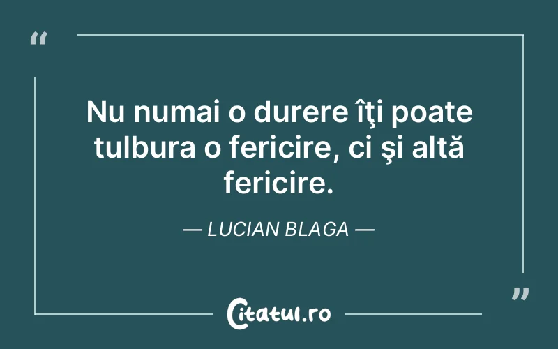 Nu numai o durere îţi poate tulbura o fericire, ci şi altă fericire. Lucian Blaga