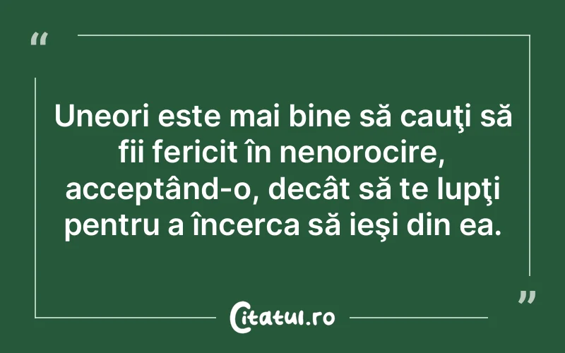 Uneori este mai bine să cauţi să fii fericit în nenorocire, acceptând-o, decât să te lupţi pentru a încerca să ieşi din ea.