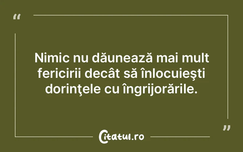 Nimic nu dăunează mai mult fericirii decât să înlocuieşti dorinţele cu îngrijorările.