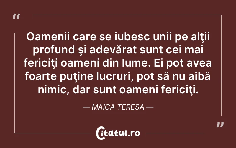 Oamenii care se iubesc unii pe alţii profund şi adevărat sunt cei mai fericiţi oameni din lume. Ei pot avea foarte puţine lucruri, pot să nu aibă nimic, dar sunt oameni fericiţi. Maica Teresa