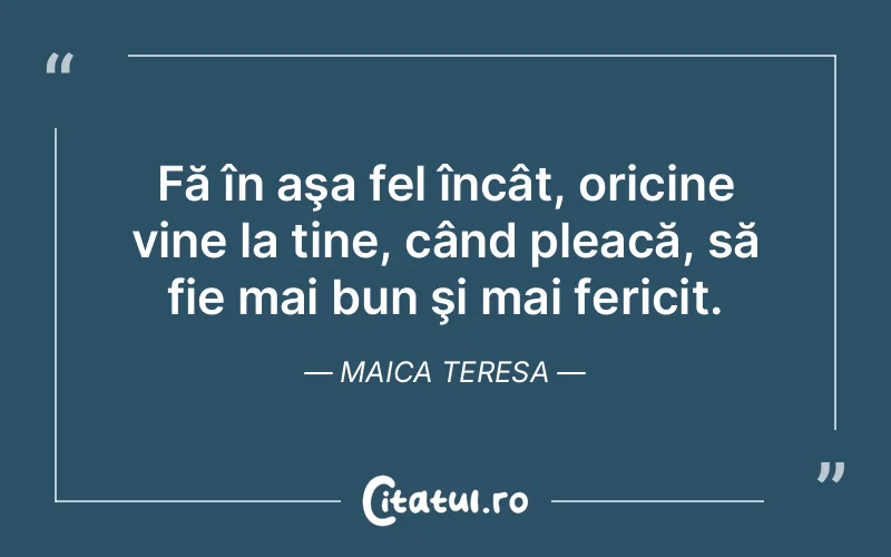 Fă în aşa fel încât, oricine vine la tine, când pleacă, să fie mai bun şi mai fericit. Maica Teresa