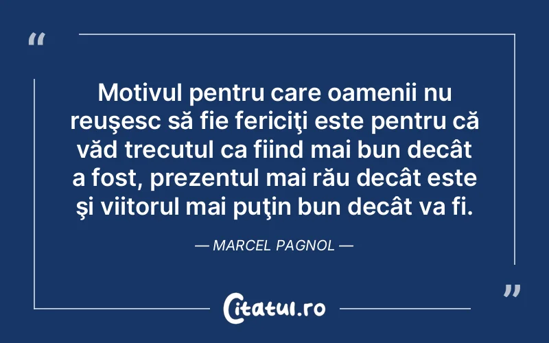 Motivul pentru care oamenii nu reuşesc să fie fericiţi este pentru că văd trecutul ca fiind mai bun decât a fost, prezentul mai rău decât este şi viitorul mai puţin bun decât va fi. Marcel Pagnol