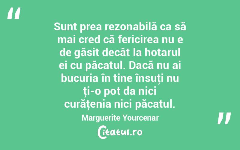 Sunt prea rezonabilă ca să mai cred că fericirea nu e de găsit decât la hotarul ei cu păcatul. Dacă nu ai bucuria în tine însuţi nu ţi-o pot da nici curăţenia nici păcatul. Marguerite Yourcenar
