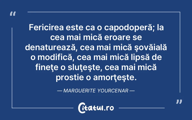 Fericirea este ca o capodoperă; la cea mai mică eroare se denaturează, cea mai mică şovăială o modifică, cea mai mică lipsă de fineţe o sluţeşte, cea mai mică prostie o amorţeşte. Marguerite Yourcenar