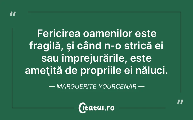 Fericirea oamenilor este fragilă, şi când n-o strică ei sau împrejurările, este ameţită de propriile ei năluci. Marguerite Yourcenar
