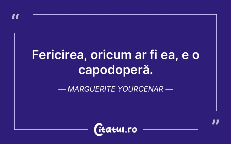 Fericirea, oricum ar fi ea, e o capodoperă. Marguerite Yourcenar