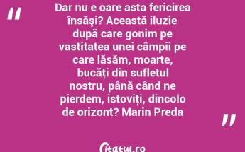 Dar nu e oare asta fericirea însăşi? Această iluzie după care gonim pe vastitatea unei câmpii pe care lăsăm, moarte, bucăţi din sufletul nostru, până când ne pierdem, istoviţi, dincolo de orizont? Marin Preda...