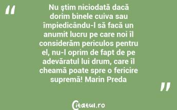 Nu ştim niciodată dacă dorim binele cuiva sau împiedicându-l să facă un anumit lucru pe care noi îl considerăm periculos pentru el, nu-l oprim de fapt de pe adevăratul lui drum, care îl cheamă poate spre o fericire supremă! Marin Preda...