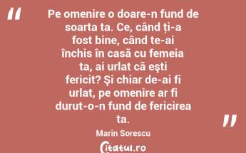 Pe omenire o doare-n fund de soarta ta. Ce, când ţi-a fost bine, când te-ai închis în casă cu femeia ta, ai urlat că eşti fericit? Şi chiar de-ai fi urlat, pe omenire ar fi durut-o-n fund de fericirea ta. Marin Sorescu...