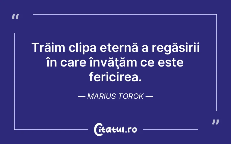 Trăim clipa eternă a regăsirii în care învăţăm ce este fericirea. Marius Torok
