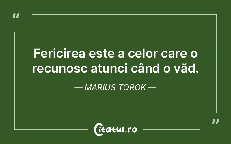 Fericirea este a celor care o recunosc atunci când o văd. Marius Torok