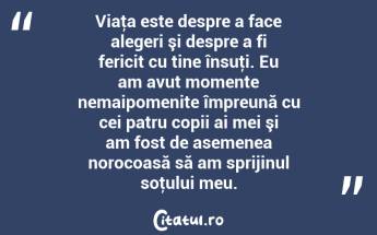 Viaţa este despre a face alegeri şi despre a fi fericit cu tine însuţi. Eu am avut momente nemaipomenite împreună cu cei patru copii ai mei şi am fost de asemenea norocoasă să am sprijinul soţului meu....