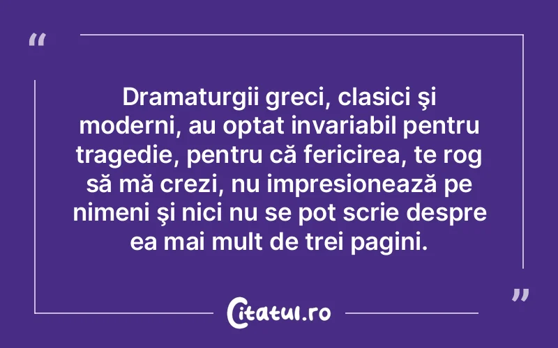 Dramaturgii greci, clasici şi moderni, au optat invariabil pentru tragedie, pentru că fericirea, te rog să mă crezi, nu impresionează pe nimeni şi nici nu se pot scrie despre ea mai mult de trei pagini.