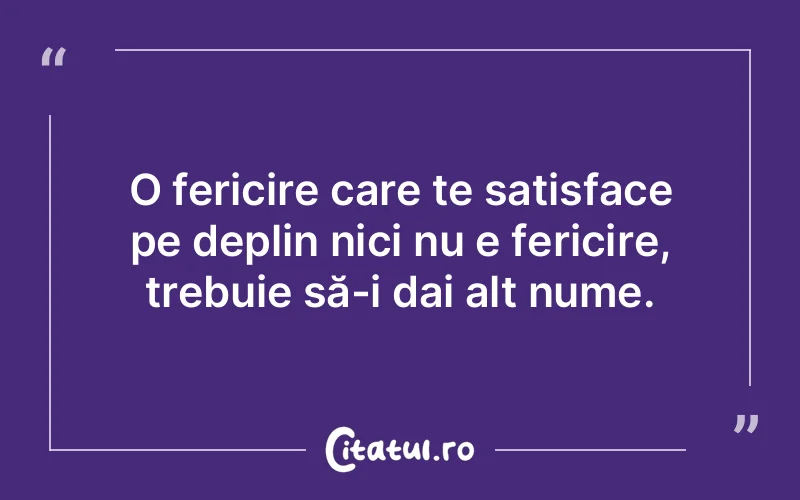 O fericire care te satisface pe deplin nici nu e fericire, trebuie să-i dai alt nume.