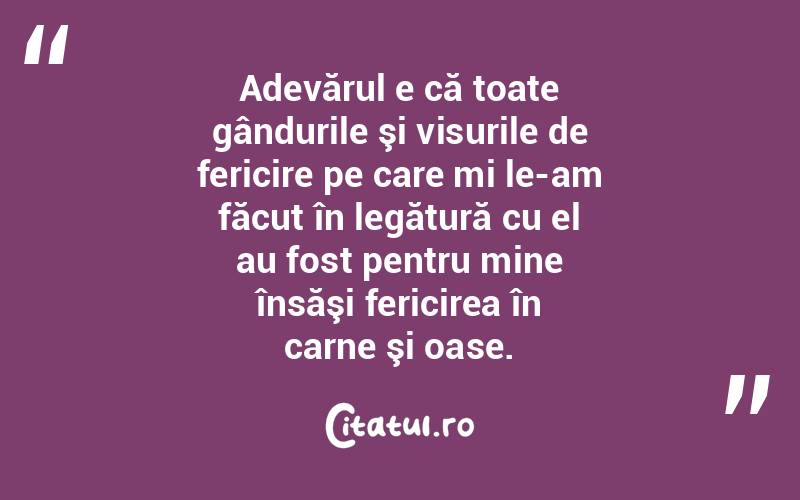 Adevărul e că toate gândurile şi visurile de fericire pe care mi le-am făcut în legătură cu el au fost pentru mine însăşi fericirea în carne şi oase.
