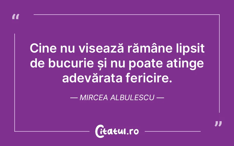 Cine nu visează rămâne lipsit de bucurie și nu poate atinge adevărata fericire. Mircea Albulescu