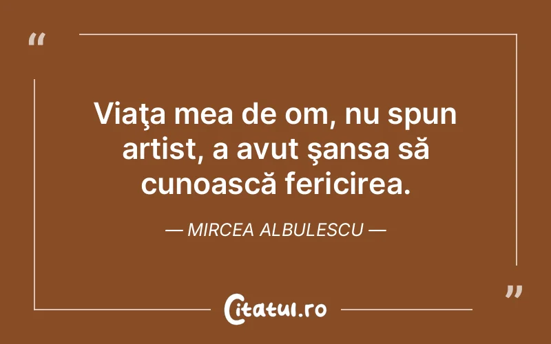 Viaţa mea de om, nu spun artist, a avut şansa să cunoască fericirea. Mircea Albulescu