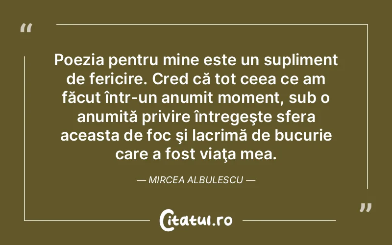 Poezia pentru mine este un supliment de fericire. Cred că tot ceea ce am făcut într-un anumit moment, sub o anumită privire întregeşte sfera aceasta de foc şi lacrimă de bucurie care a fost viaţa mea. Mircea Albulescu