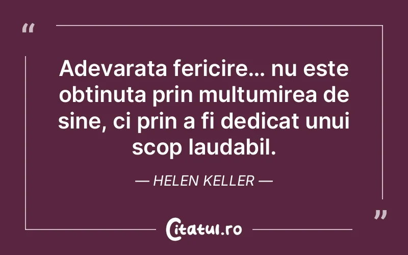 Adevarata fericire… nu este obtinuta prin multumirea de sine, ci prin a fi dedicat unui scop laudabil. Helen Keller