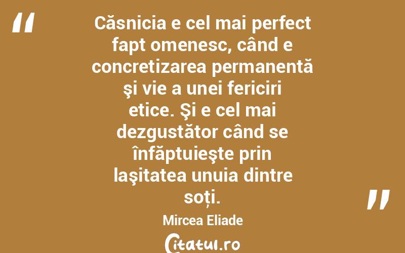 Căsnicia e cel mai perfect fapt omenesc, când e concretizarea permanentă şi vie a unei fericiri etice. Şi e cel mai dezgustător când se înfăptuieşte prin laşitatea unuia dintre soţi. Mircea Eliade