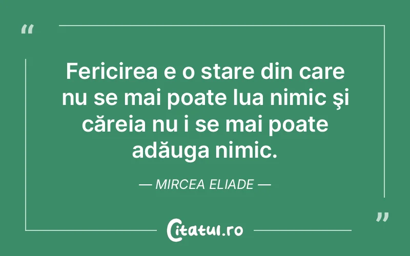 Fericirea e o stare din care nu se mai poate lua nimic şi căreia nu i se mai poate adăuga nimic. Mircea Eliade