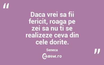 Daca vrei sa fii fericit, roaga pe zei sa nu ti se realizeze ceva din cele dorite. Seneca...