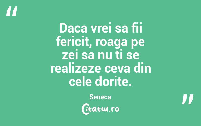 Daca vrei sa fii fericit, roaga pe zei sa nu ti se realizeze ceva din cele dorite. Seneca