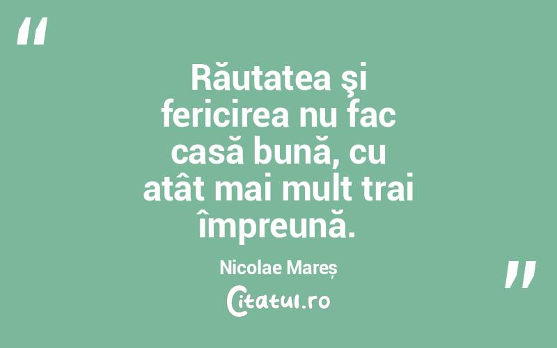 Răutatea şi fericirea nu fac casă bună, cu atât mai mult trai împreună. Nicolae Mareș
