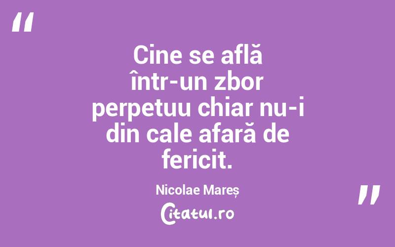 Cine se află într-un zbor perpetuu chiar nu-i din cale afară de fericit. Nicolae Mareș
