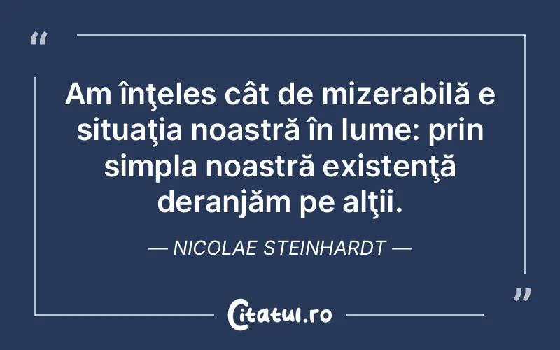 Am înţeles cât de mizerabilă e situaţia noastră în lume: prin simpla noastră existenţă deranjăm pe alţii. Nicolae Steinhardt