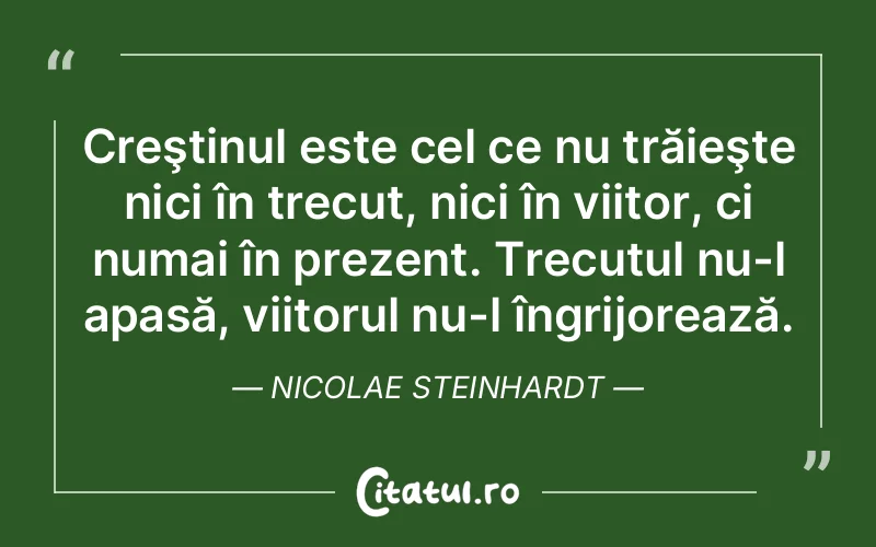 Creştinul este cel ce nu trăieşte nici în trecut, nici în viitor, ci numai în prezent. Trecutul nu-l apasă, viitorul nu-l îngrijorează. Nicolae Steinhardt