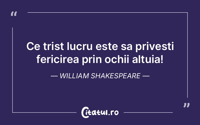 Ce trist lucru este sa privesti fericirea prin ochii altuia! William Shakespeare