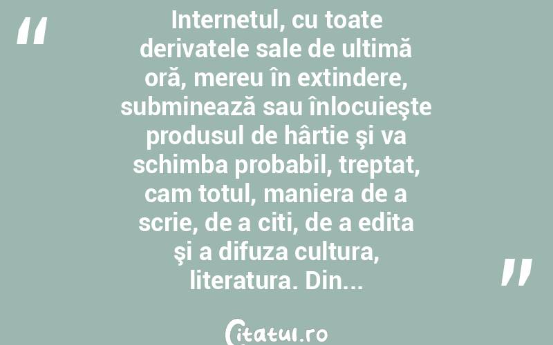 Internetul, cu toate derivatele sale de ultimă oră, mereu în extindere, subminează sau înlocuieşte produsul de hârtie şi va schimba probabil, treptat, cam totul, maniera de a scrie, de a citi, de a edita şi a difuza cultura, literatura. Din...