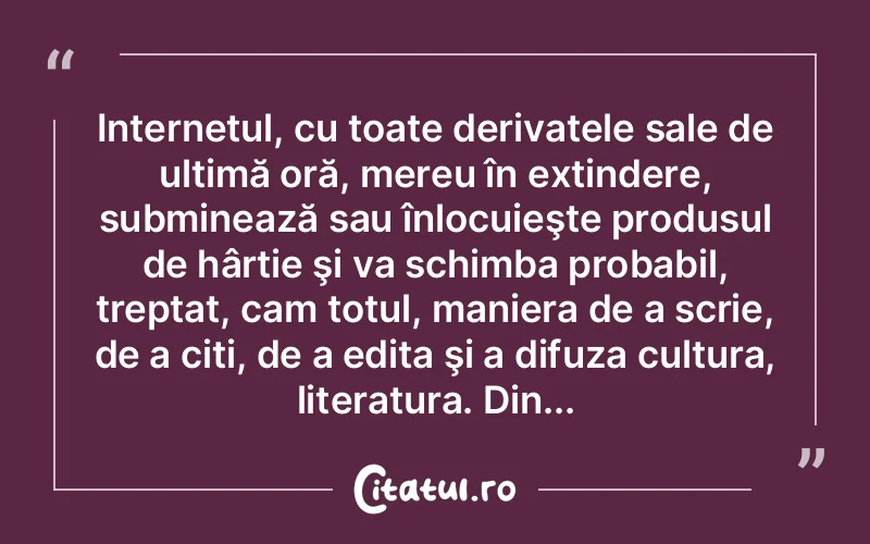 Internetul, cu toate derivatele sale de ultimă oră, mereu în extindere, subminează sau înlocuieşte produsul de hârtie şi va schimba probabil, treptat, cam totul, maniera de a scrie, de a citi, de a edita şi a difuza cultura, literatura. Din...