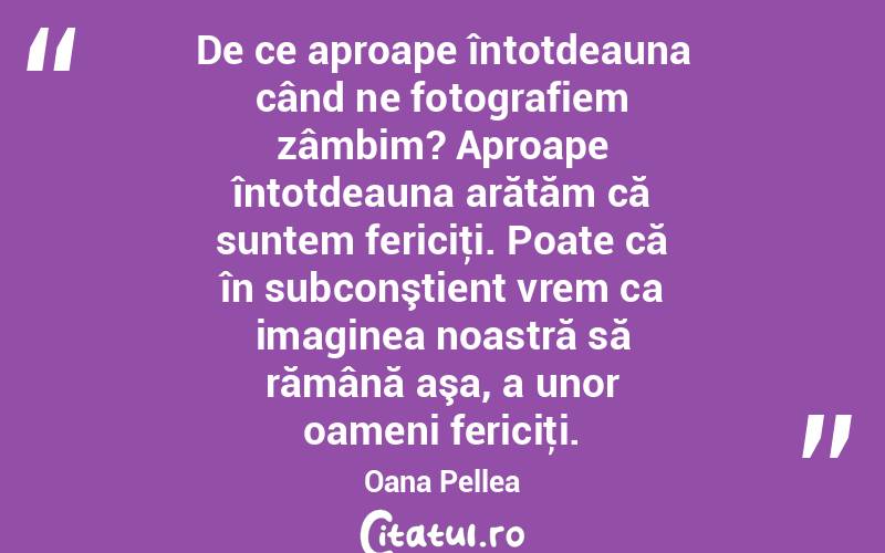 De ce aproape întotdeauna când ne fotografiem zâmbim? Aproape întotdeauna arătăm că suntem fericiţi. Poate că în subconştient vrem ca imaginea noastră să rămână aşa, a unor oameni fericiţi. Oana Pellea