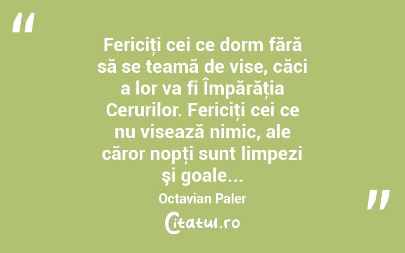 Fericiţi cei ce dorm fără să se teamă de vise, căci a lor va fi Împărăţia Cerurilor. Fericiţi cei ce nu visează nimic, ale căror nopţi sunt limpezi şi goale... Octavian Paler