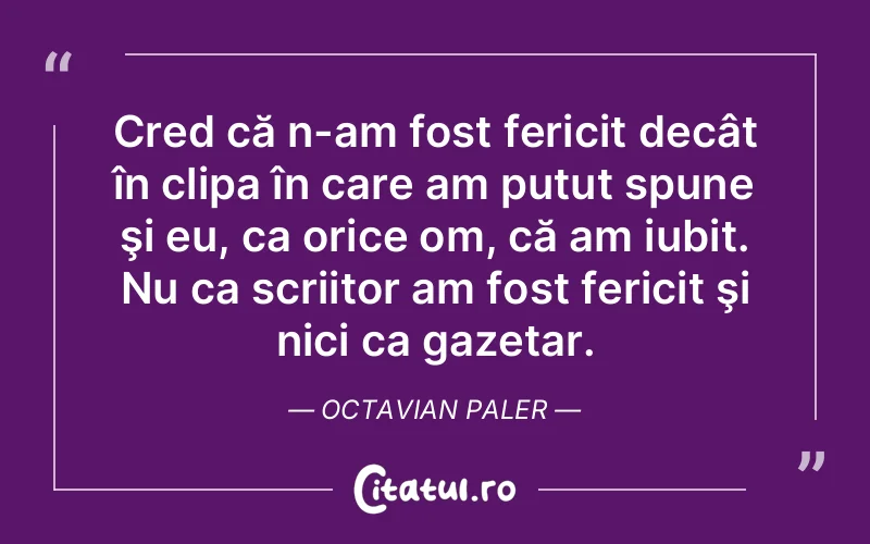 Cred că n-am fost fericit decât în clipa în care am putut spune şi eu, ca orice om, că am iubit. Nu ca scriitor am fost fericit şi nici ca gazetar. Octavian Paler