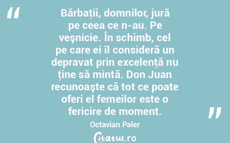 Bărbaţii, domnilor, jură pe ceea ce n-au. Pe veşnicie. În schimb, cel pe care ei îl consideră un depravat prin excelenţă nu ţine să mintă. Don Juan recunoaşte că tot ce poate oferi el femeilor este o fericire de moment. Octavian Paler