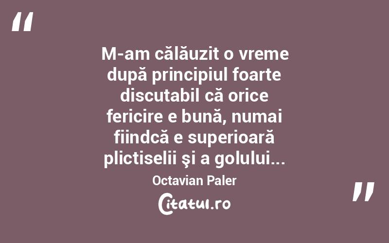 M-am călăuzit o vreme după principiul foarte discutabil că orice fericire e bună, numai fiindcă e superioară plictiselii şi a golului... Octavian Paler