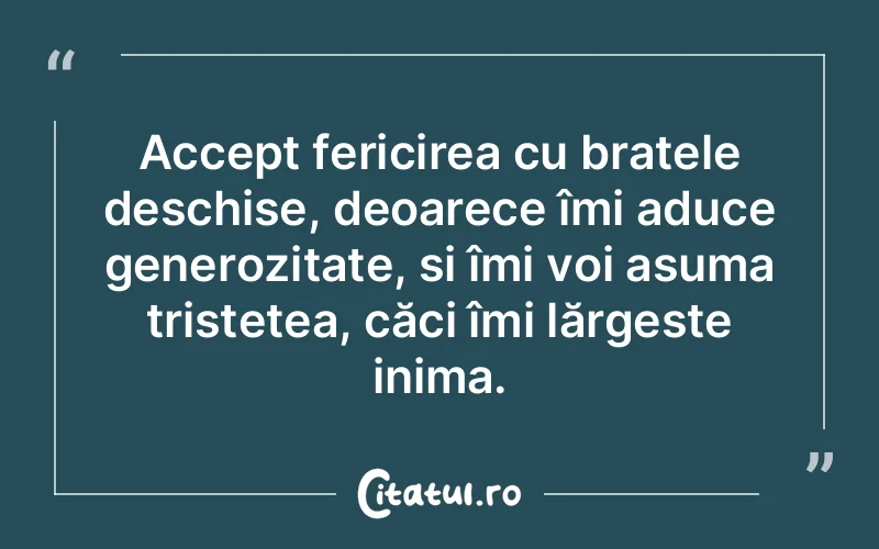 Accept fericirea cu brațele deschise, deoarece îmi aduce generozitate, și îmi voi asuma tristețea, căci îmi lărgește inima.