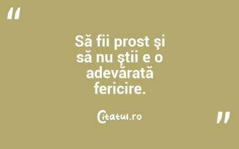 Să fii prost şi să nu ştii e o adevărată fericire....