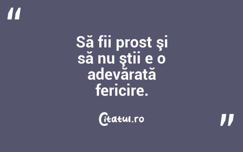 Să fii prost şi să nu ştii e o adevărată fericire.
